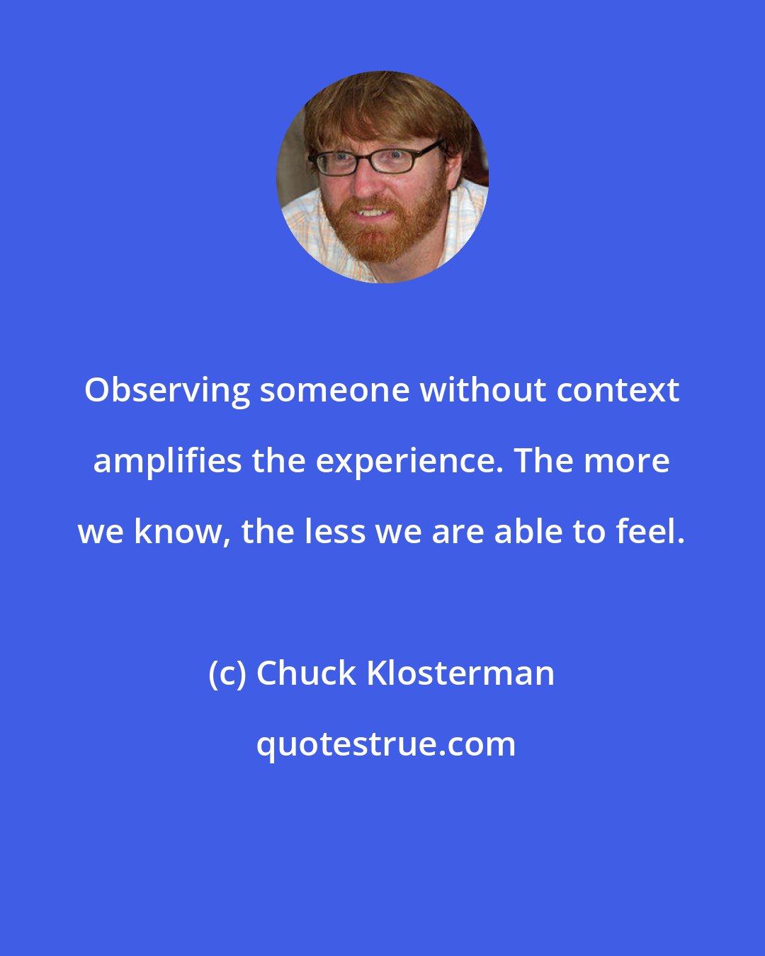 Chuck Klosterman: Observing someone without context amplifies the experience. The more we know, the less we are able to feel.