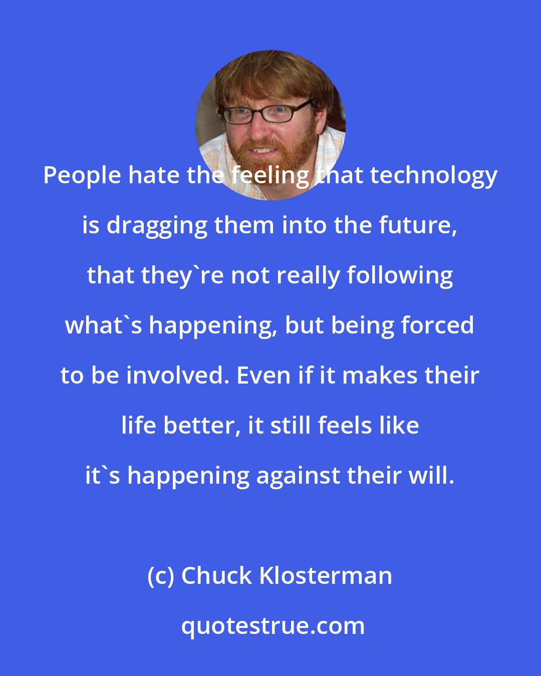 Chuck Klosterman: People hate the feeling that technology is dragging them into the future, that they're not really following what's happening, but being forced to be involved. Even if it makes their life better, it still feels like it's happening against their will.