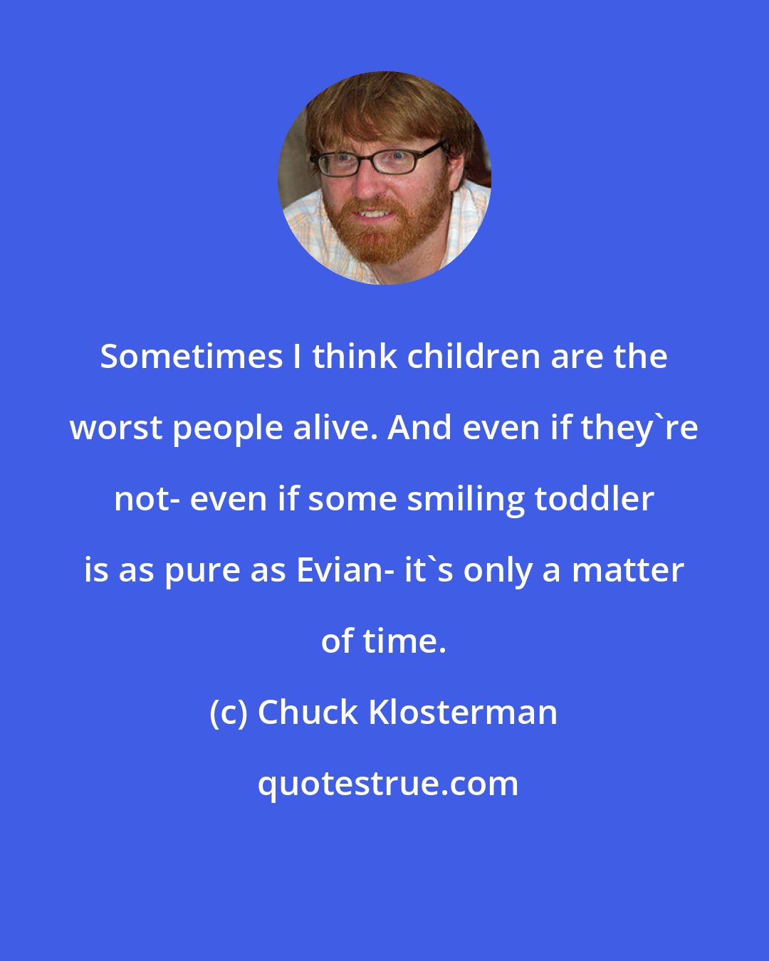 Chuck Klosterman: Sometimes I think children are the worst people alive. And even if they're not- even if some smiling toddler is as pure as Evian- it's only a matter of time.