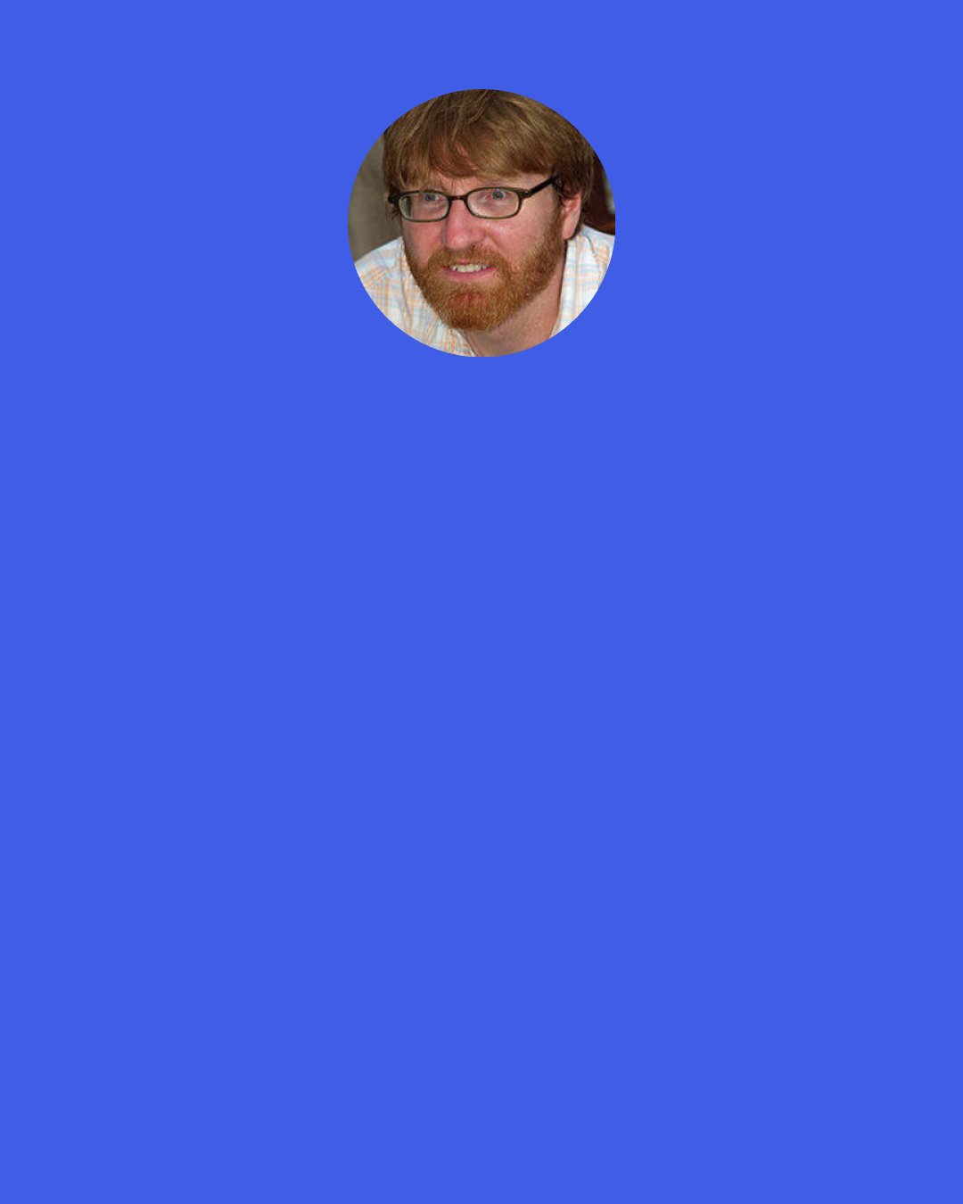 Chuck Klosterman: The problem a lot of writers have is that they really enjoy people saying, "You're brilliant." They let their self-perception be dictated by reader response. But if you're going to let other people make you feel good, you're going to end up feeling bad when they say the opposite. You've got to be a cultural stoic. Then you won't be devastated by people who respond negatively. Of course, the downside is that it sort of stops you from being able to enjoy people liking your work.