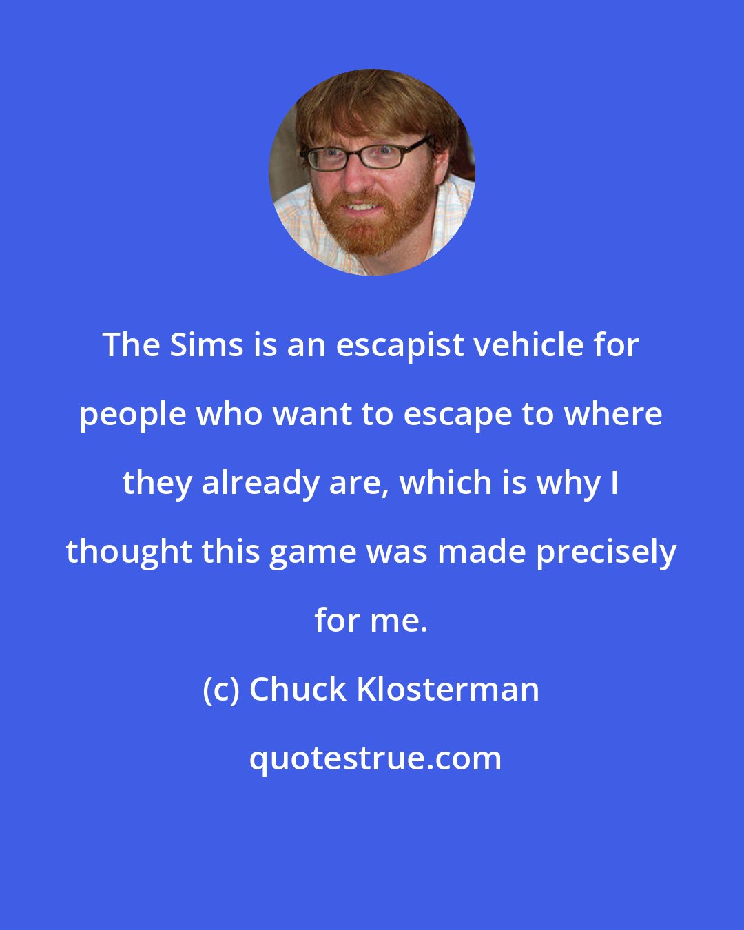 Chuck Klosterman: The Sims is an escapist vehicle for people who want to escape to where they already are, which is why I thought this game was made precisely for me.