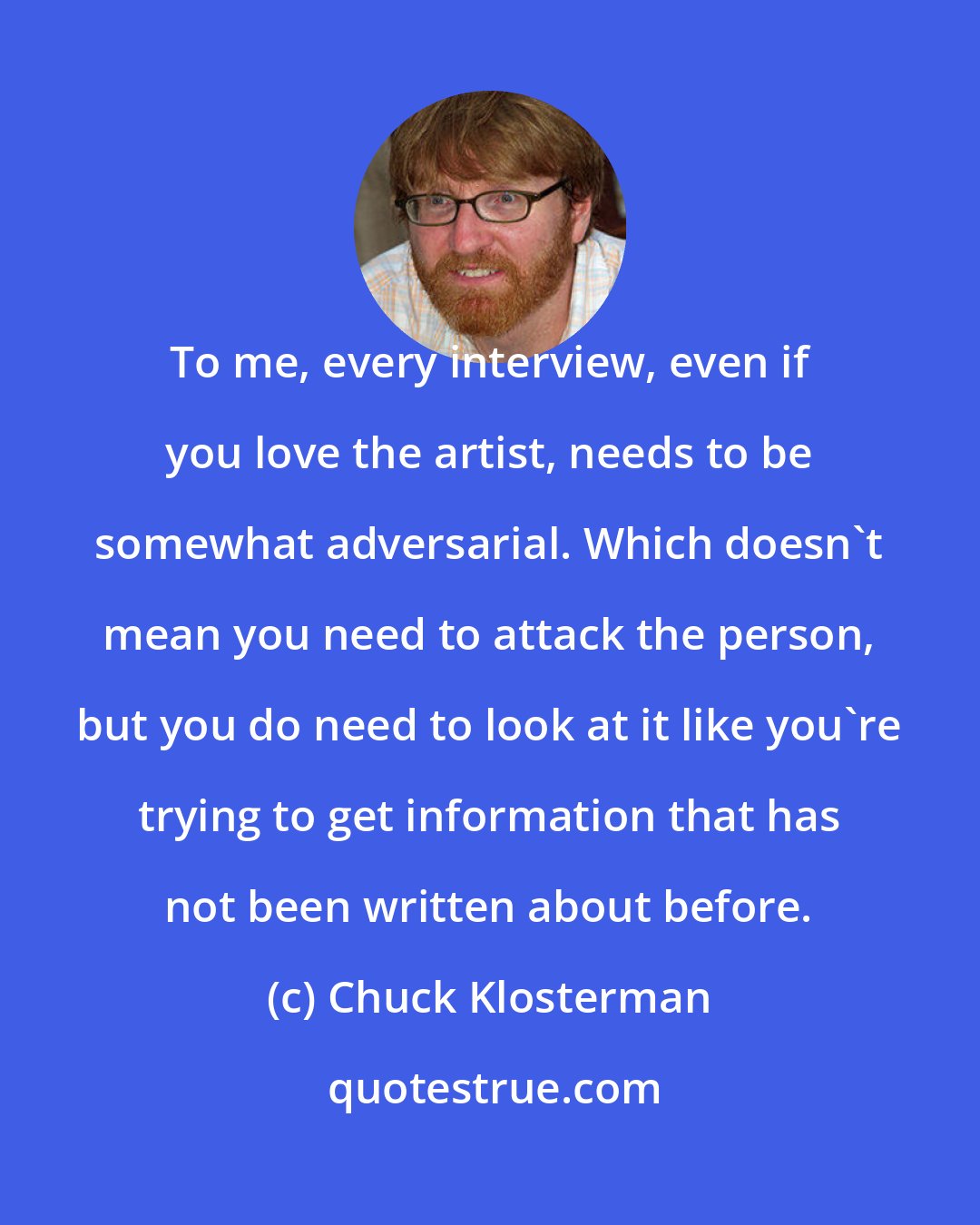 Chuck Klosterman: To me, every interview, even if you love the artist, needs to be somewhat adversarial. Which doesn't mean you need to attack the person, but you do need to look at it like you're trying to get information that has not been written about before.