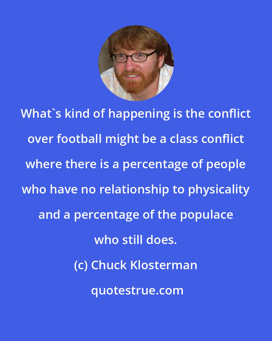 Chuck Klosterman: What's kind of happening is the conflict over football might be a class conflict where there is a percentage of people who have no relationship to physicality and a percentage of the populace who still does.