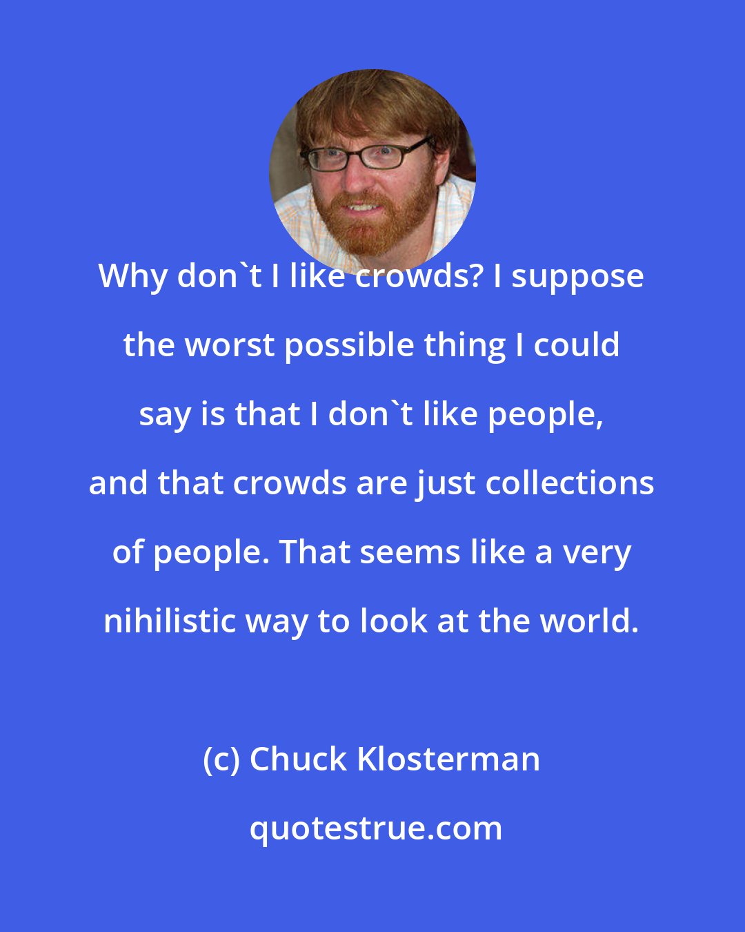 Chuck Klosterman: Why don't I like crowds? I suppose the worst possible thing I could say is that I don't like people, and that crowds are just collections of people. That seems like a very nihilistic way to look at the world.