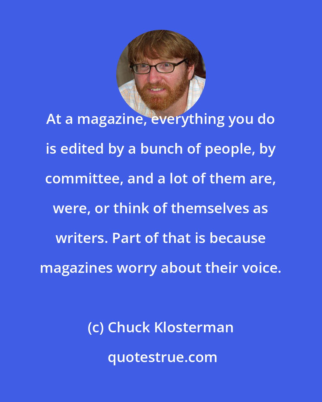 Chuck Klosterman: At a magazine, everything you do is edited by a bunch of people, by committee, and a lot of them are, were, or think of themselves as writers. Part of that is because magazines worry about their voice.