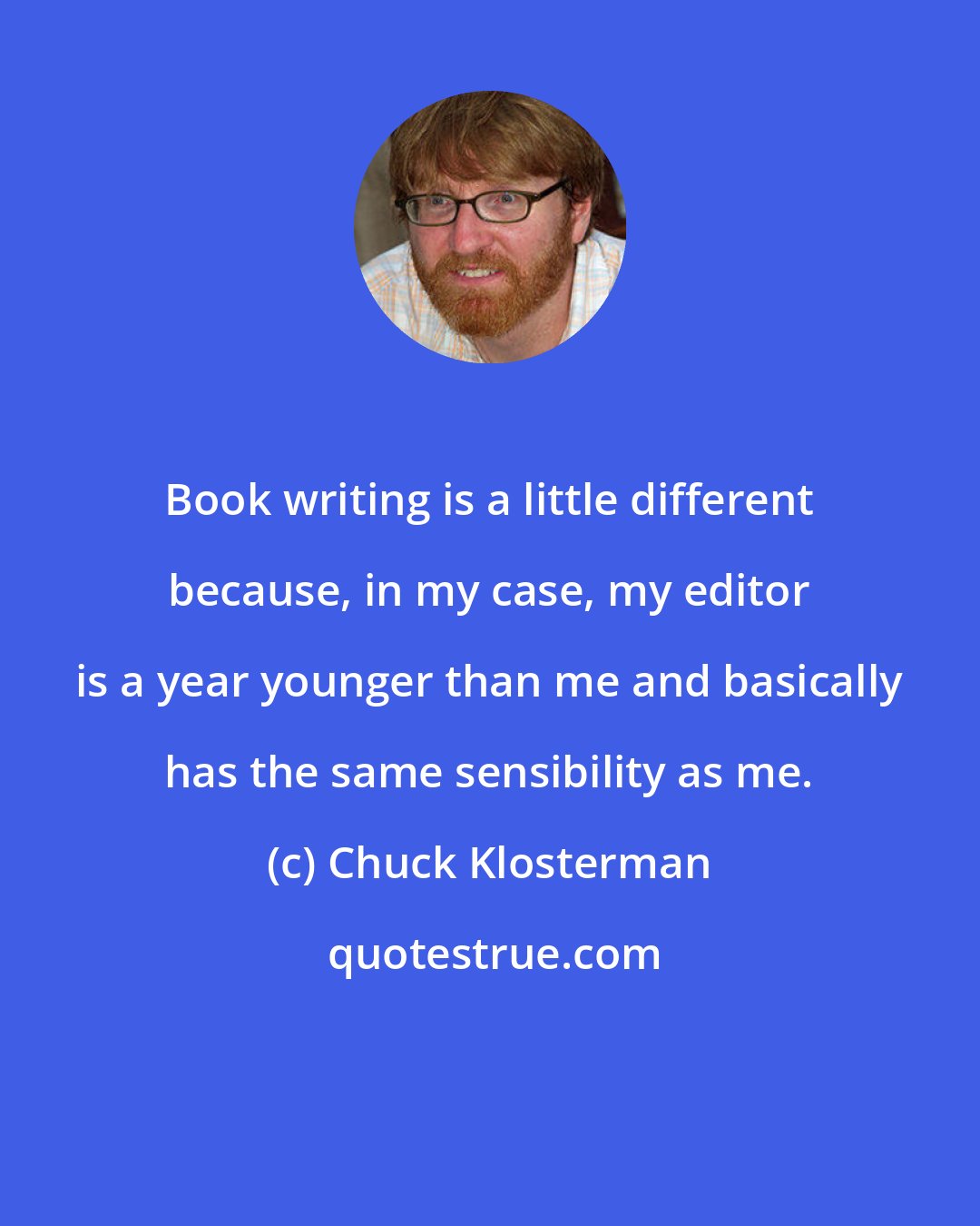 Chuck Klosterman: Book writing is a little different because, in my case, my editor is a year younger than me and basically has the same sensibility as me.