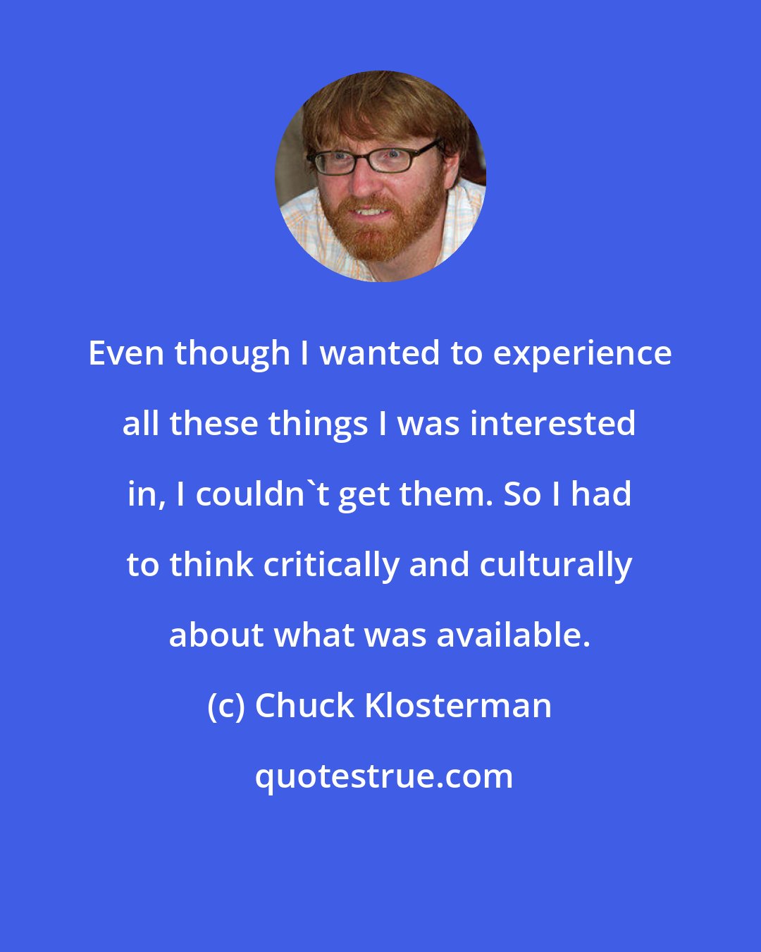 Chuck Klosterman: Even though I wanted to experience all these things I was interested in, I couldn't get them. So I had to think critically and culturally about what was available.