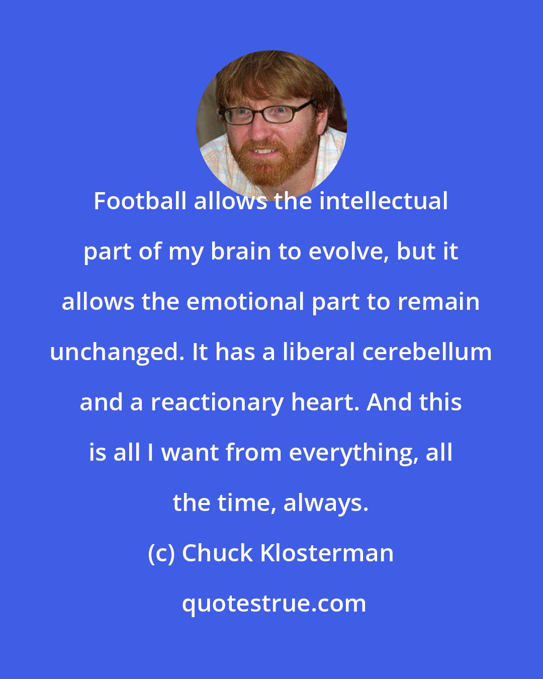 Chuck Klosterman: Football allows the intellectual part of my brain to evolve, but it allows the emotional part to remain unchanged. It has a liberal cerebellum and a reactionary heart. And this is all I want from everything, all the time, always.