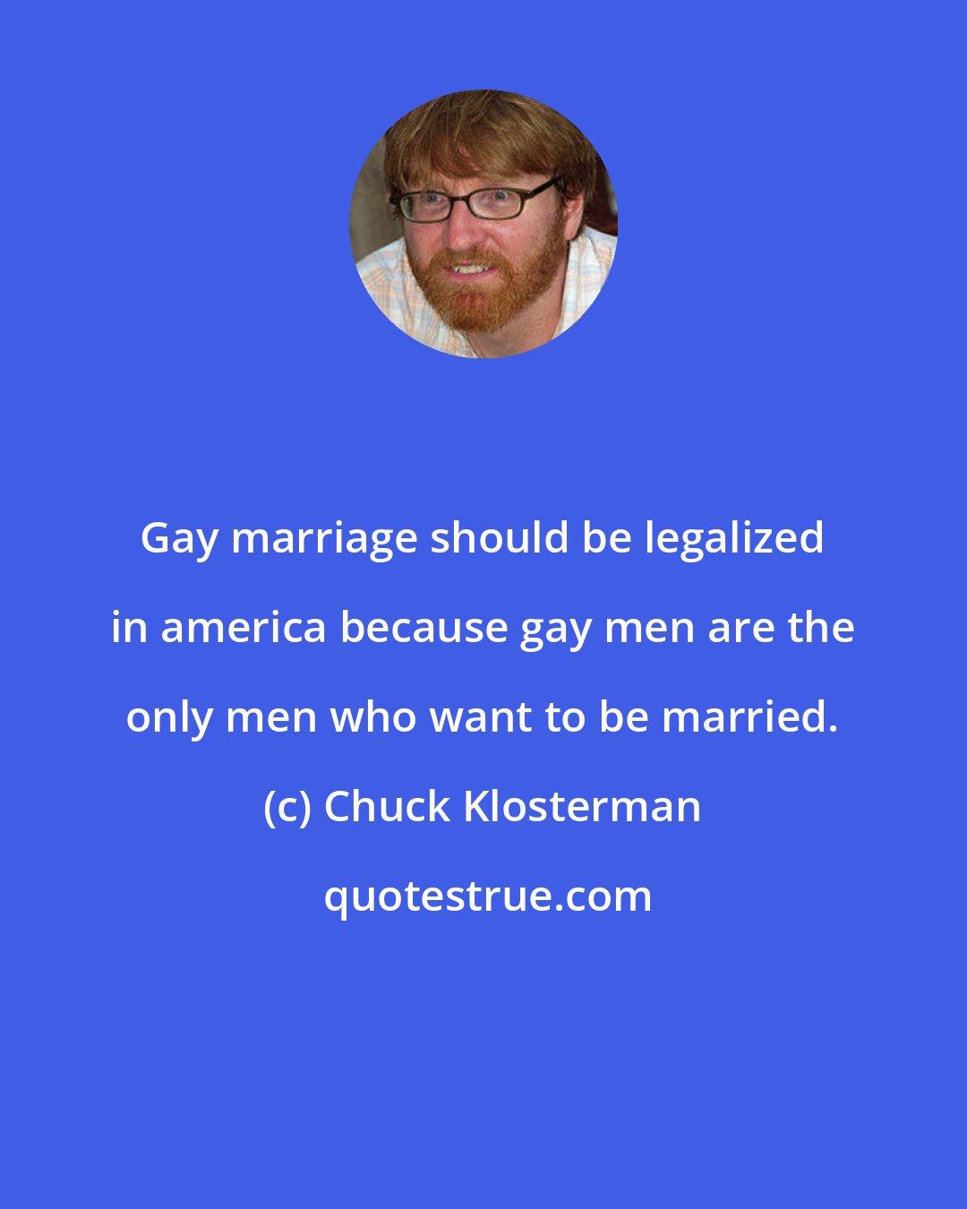 Chuck Klosterman: Gay marriage should be legalized in america because gay men are the only men who want to be married.