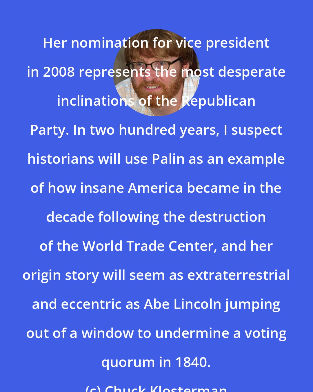 Chuck Klosterman: Her nomination for vice president in 2008 represents the most desperate inclinations of the Republican Party. In two hundred years, I suspect historians will use Palin as an example of how insane America became in the decade following the destruction of the World Trade Center, and her origin story will seem as extraterrestrial and eccentric as Abe Lincoln jumping out of a window to undermine a voting quorum in 1840.