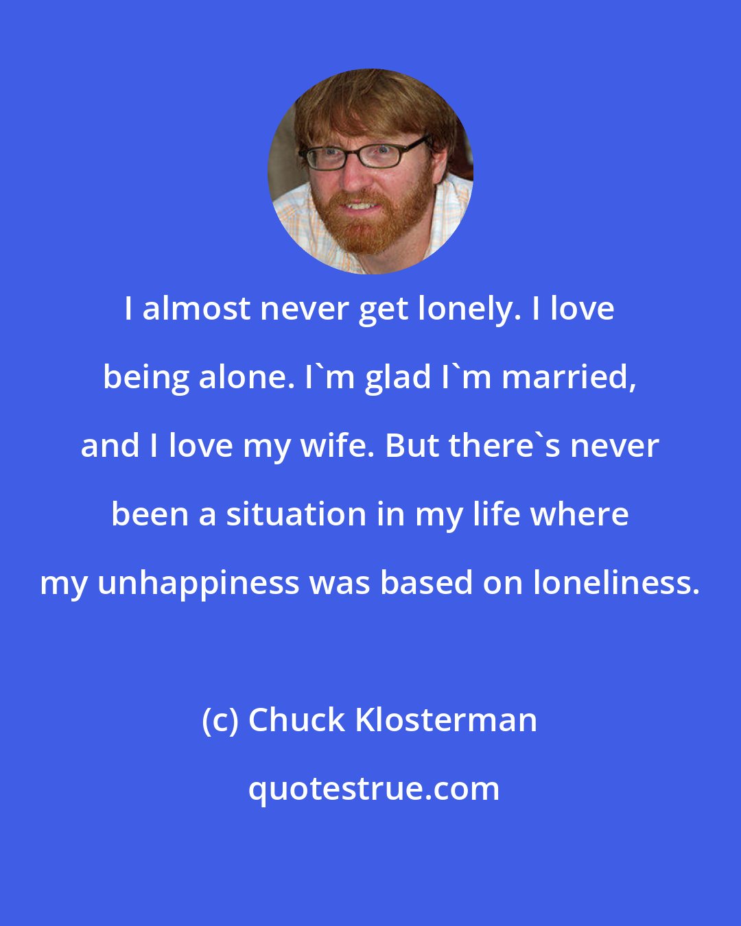 Chuck Klosterman: I almost never get lonely. I love being alone. I'm glad I'm married, and I love my wife. But there's never been a situation in my life where my unhappiness was based on loneliness.