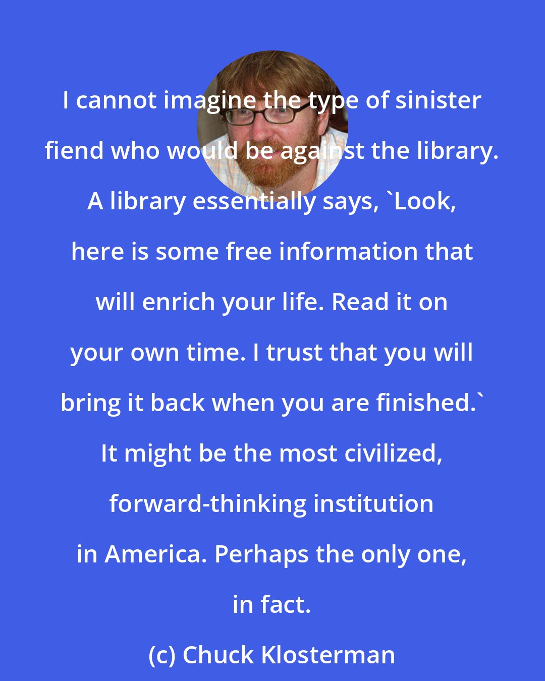 Chuck Klosterman: I cannot imagine the type of sinister fiend who would be against the library. A library essentially says, 'Look, here is some free information that will enrich your life. Read it on your own time. I trust that you will bring it back when you are finished.' It might be the most civilized, forward-thinking institution in America. Perhaps the only one, in fact.