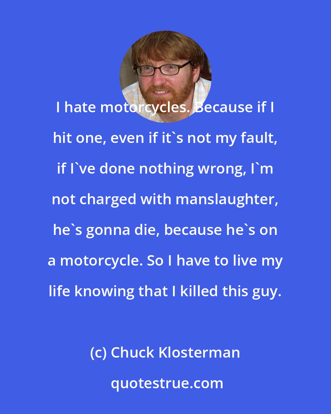 Chuck Klosterman: I hate motorcycles. Because if I hit one, even if it's not my fault, if I've done nothing wrong, I'm not charged with manslaughter, he's gonna die, because he's on a motorcycle. So I have to live my life knowing that I killed this guy.