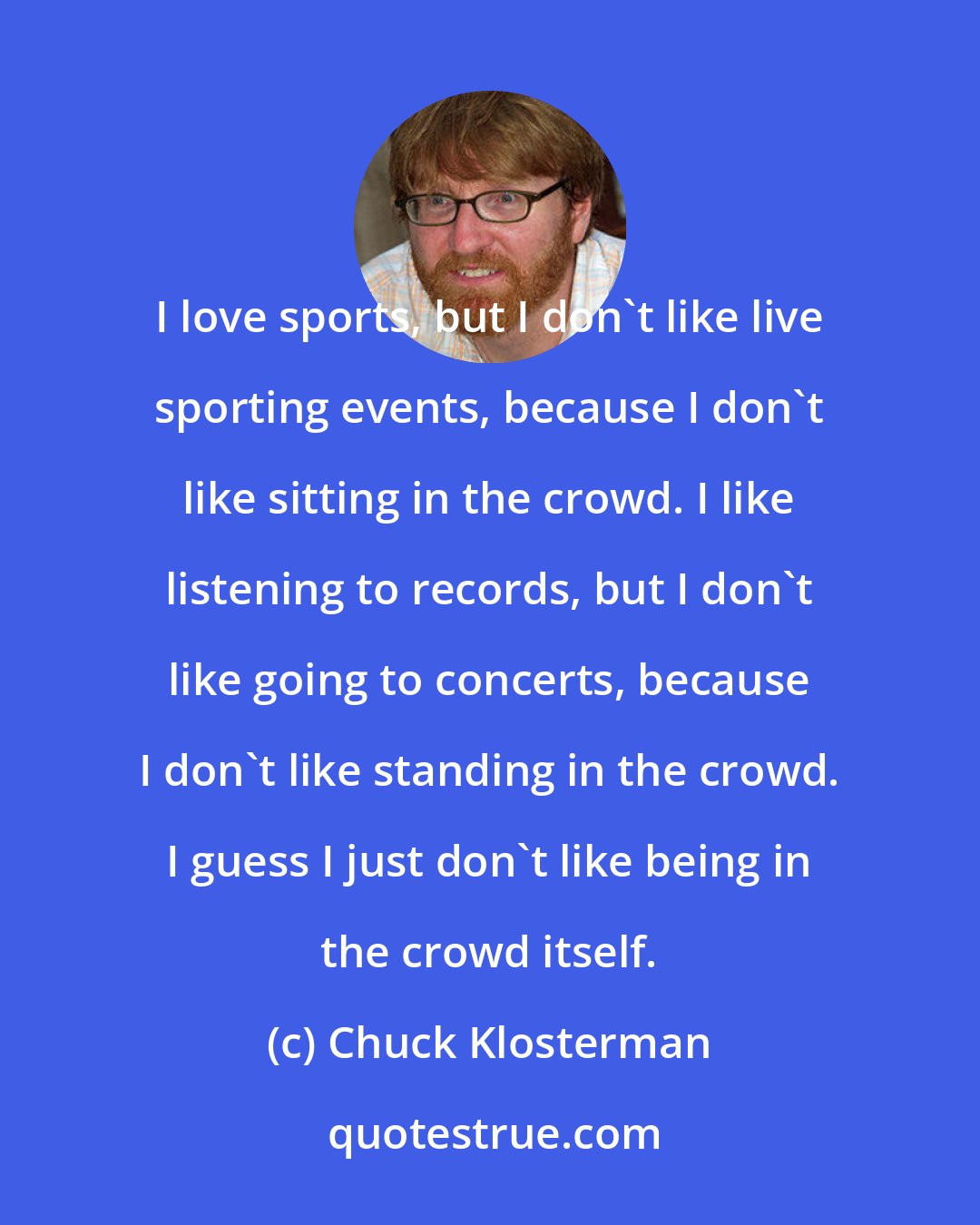 Chuck Klosterman: I love sports, but I don't like live sporting events, because I don't like sitting in the crowd. I like listening to records, but I don't like going to concerts, because I don't like standing in the crowd. I guess I just don't like being in the crowd itself.