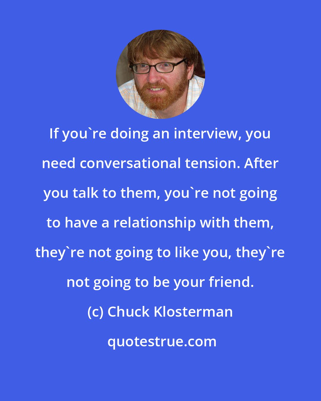 Chuck Klosterman: If you're doing an interview, you need conversational tension. After you talk to them, you're not going to have a relationship with them, they're not going to like you, they're not going to be your friend.