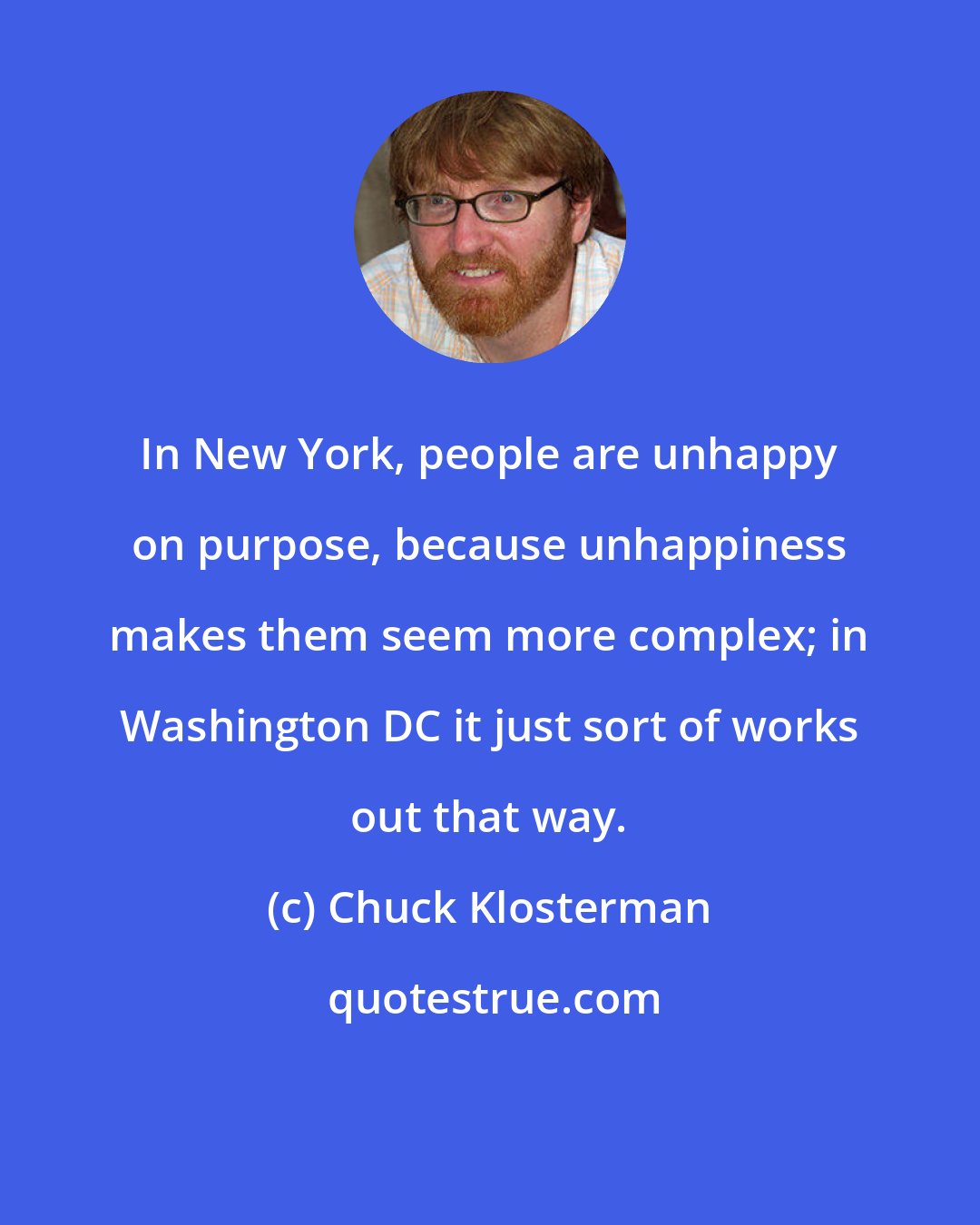 Chuck Klosterman: In New York, people are unhappy on purpose, because unhappiness makes them seem more complex; in Washington DC it just sort of works out that way.