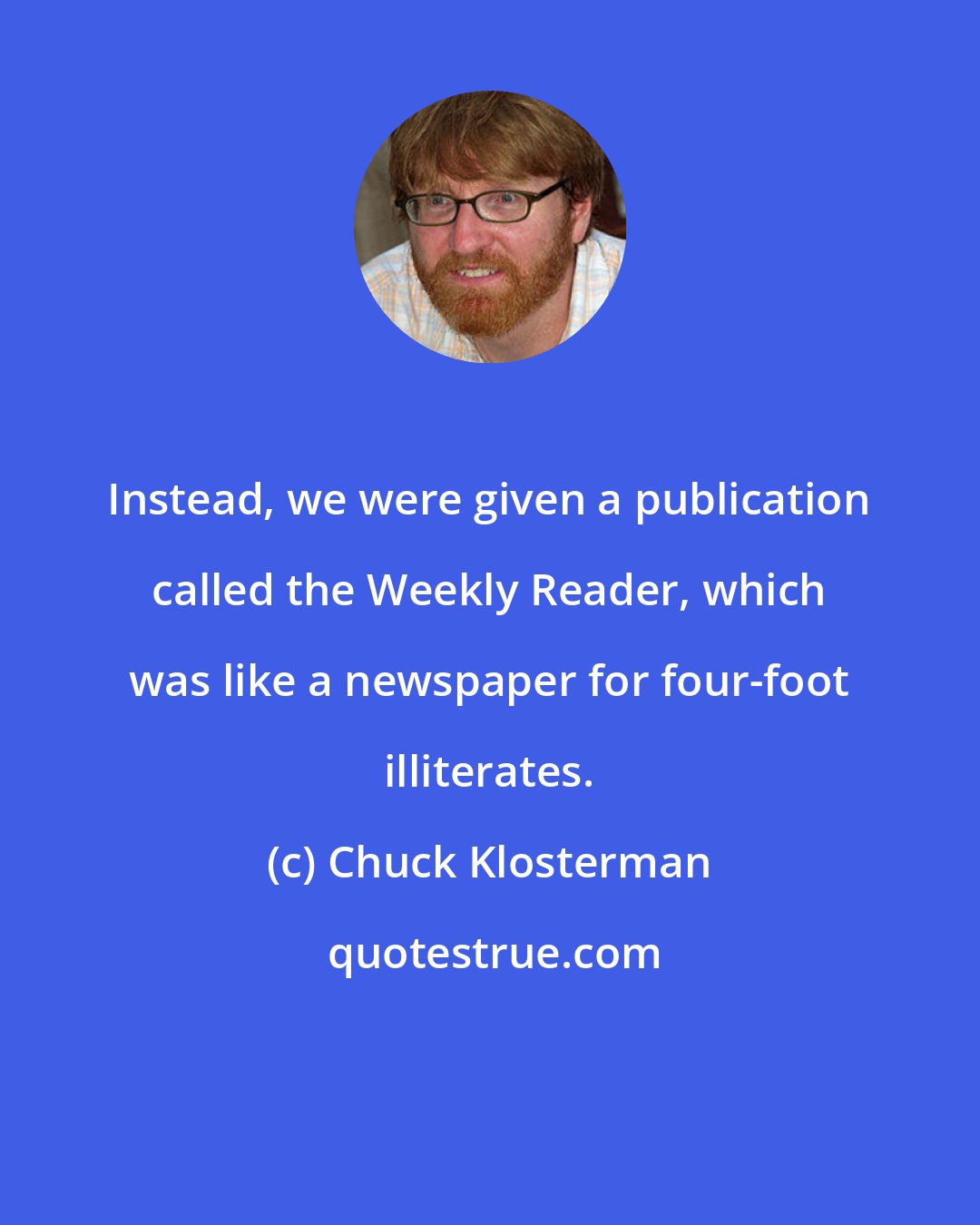 Chuck Klosterman: Instead, we were given a publication called the Weekly Reader, which was like a newspaper for four-foot illiterates.