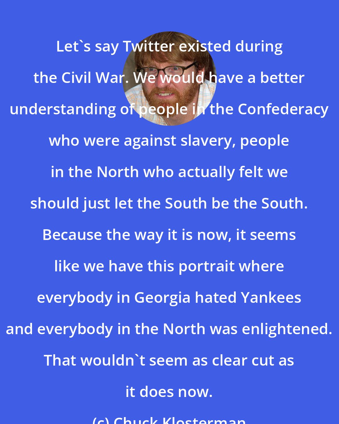 Chuck Klosterman: Let's say Twitter existed during the Civil War. We would have a better understanding of people in the Confederacy who were against slavery, people in the North who actually felt we should just let the South be the South. Because the way it is now, it seems like we have this portrait where everybody in Georgia hated Yankees and everybody in the North was enlightened. That wouldn't seem as clear cut as it does now.