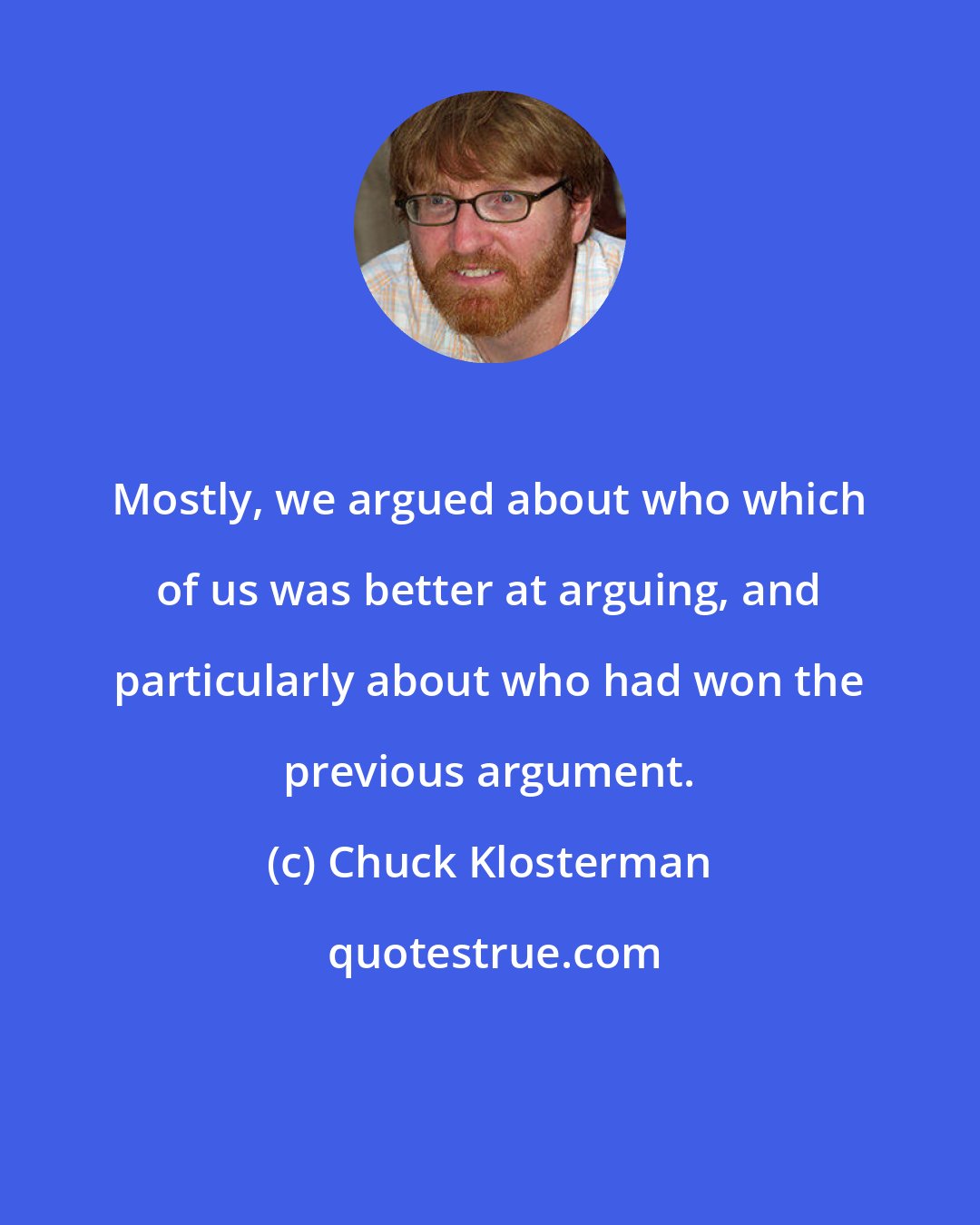 Chuck Klosterman: Mostly, we argued about who which of us was better at arguing, and particularly about who had won the previous argument.