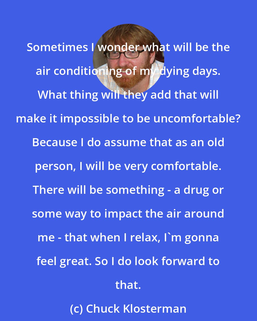 Chuck Klosterman: Sometimes I wonder what will be the air conditioning of my dying days. What thing will they add that will make it impossible to be uncomfortable? Because I do assume that as an old person, I will be very comfortable. There will be something - a drug or some way to impact the air around me - that when I relax, I'm gonna feel great. So I do look forward to that.