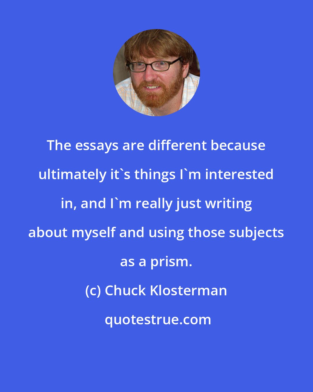 Chuck Klosterman: The essays are different because ultimately it's things I'm interested in, and I'm really just writing about myself and using those subjects as a prism.