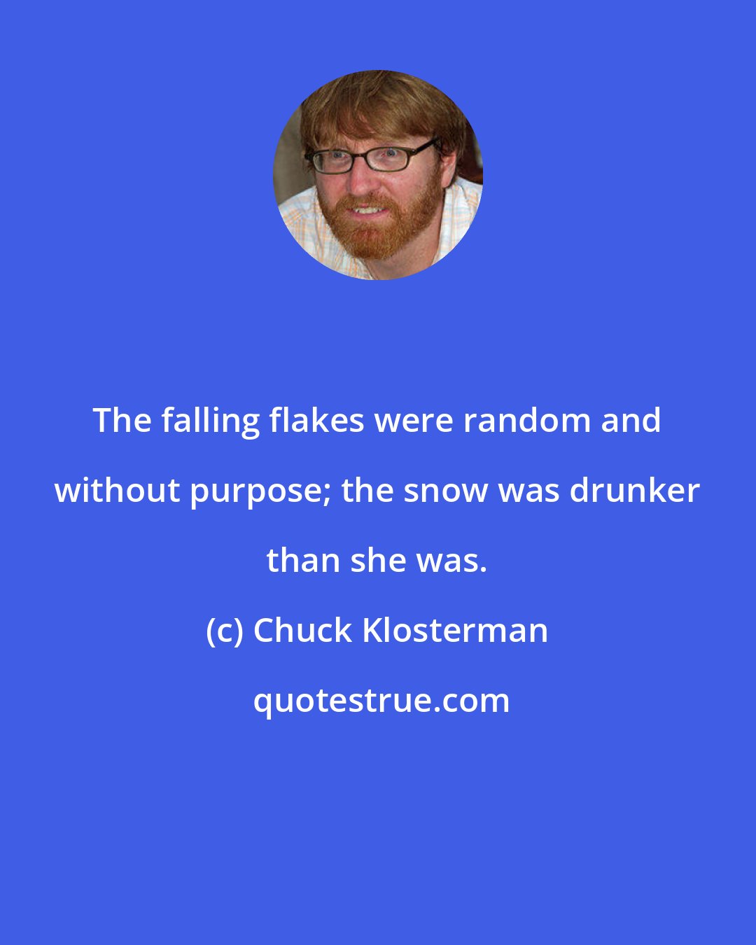 Chuck Klosterman: The falling flakes were random and without purpose; the snow was drunker than she was.