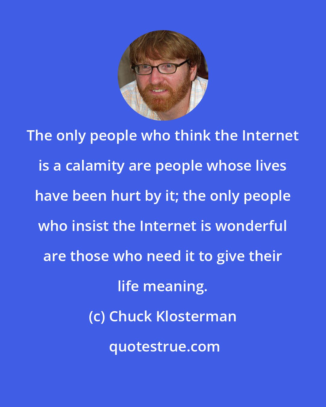 Chuck Klosterman: The only people who think the Internet is a calamity are people whose lives have been hurt by it; the only people who insist the Internet is wonderful are those who need it to give their life meaning.