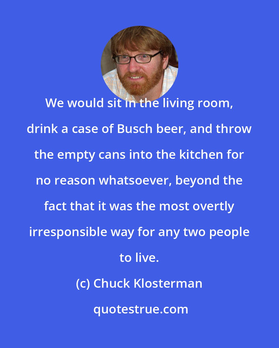 Chuck Klosterman: We would sit in the living room, drink a case of Busch beer, and throw the empty cans into the kitchen for no reason whatsoever, beyond the fact that it was the most overtly irresponsible way for any two people to live.