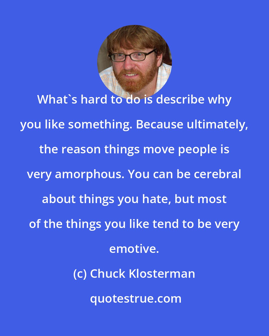 Chuck Klosterman: What's hard to do is describe why you like something. Because ultimately, the reason things move people is very amorphous. You can be cerebral about things you hate, but most of the things you like tend to be very emotive.