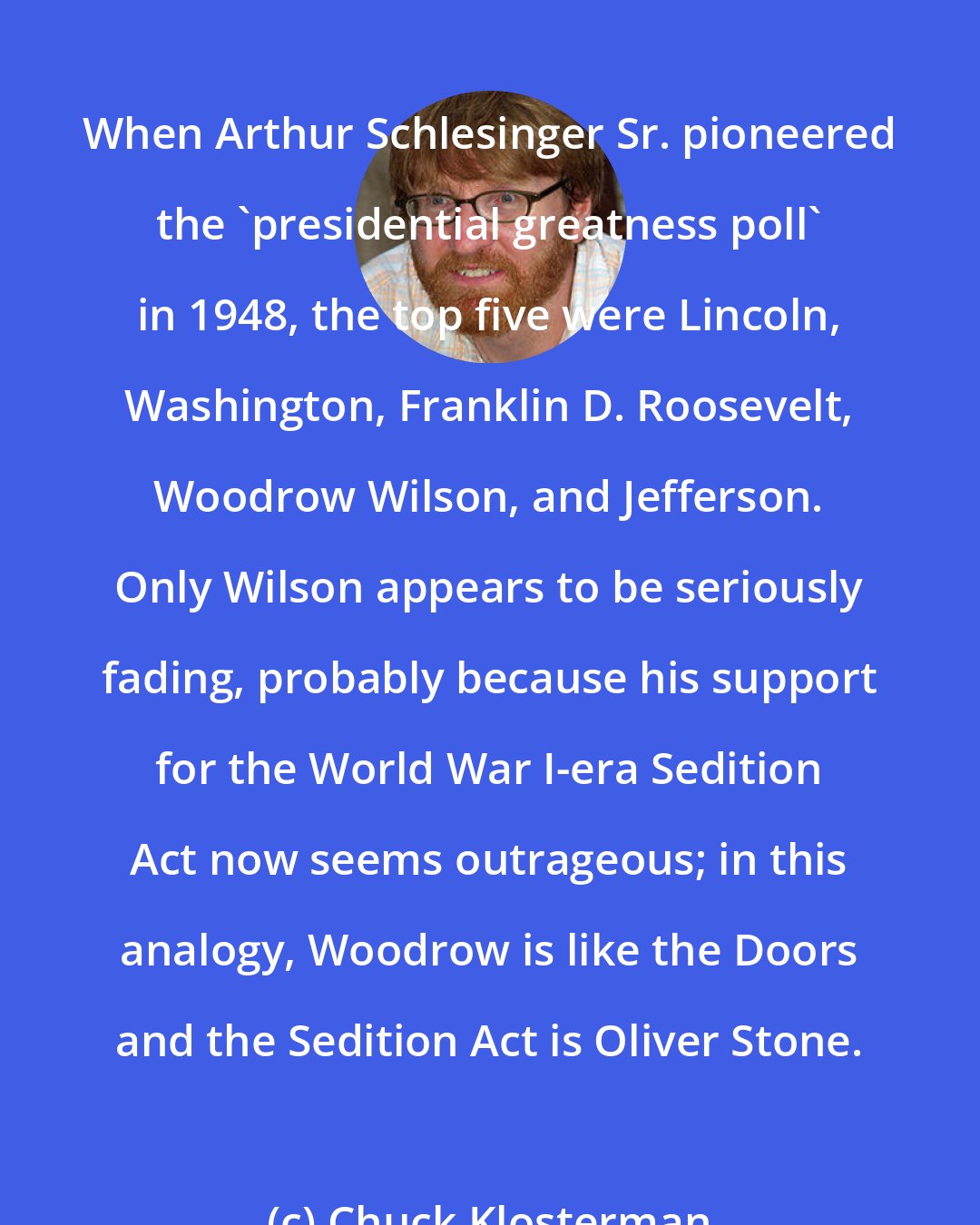 Chuck Klosterman: When Arthur Schlesinger Sr. pioneered the 'presidential greatness poll' in 1948, the top five were Lincoln, Washington, Franklin D. Roosevelt, Woodrow Wilson, and Jefferson. Only Wilson appears to be seriously fading, probably because his support for the World War I-era Sedition Act now seems outrageous; in this analogy, Woodrow is like the Doors and the Sedition Act is Oliver Stone.