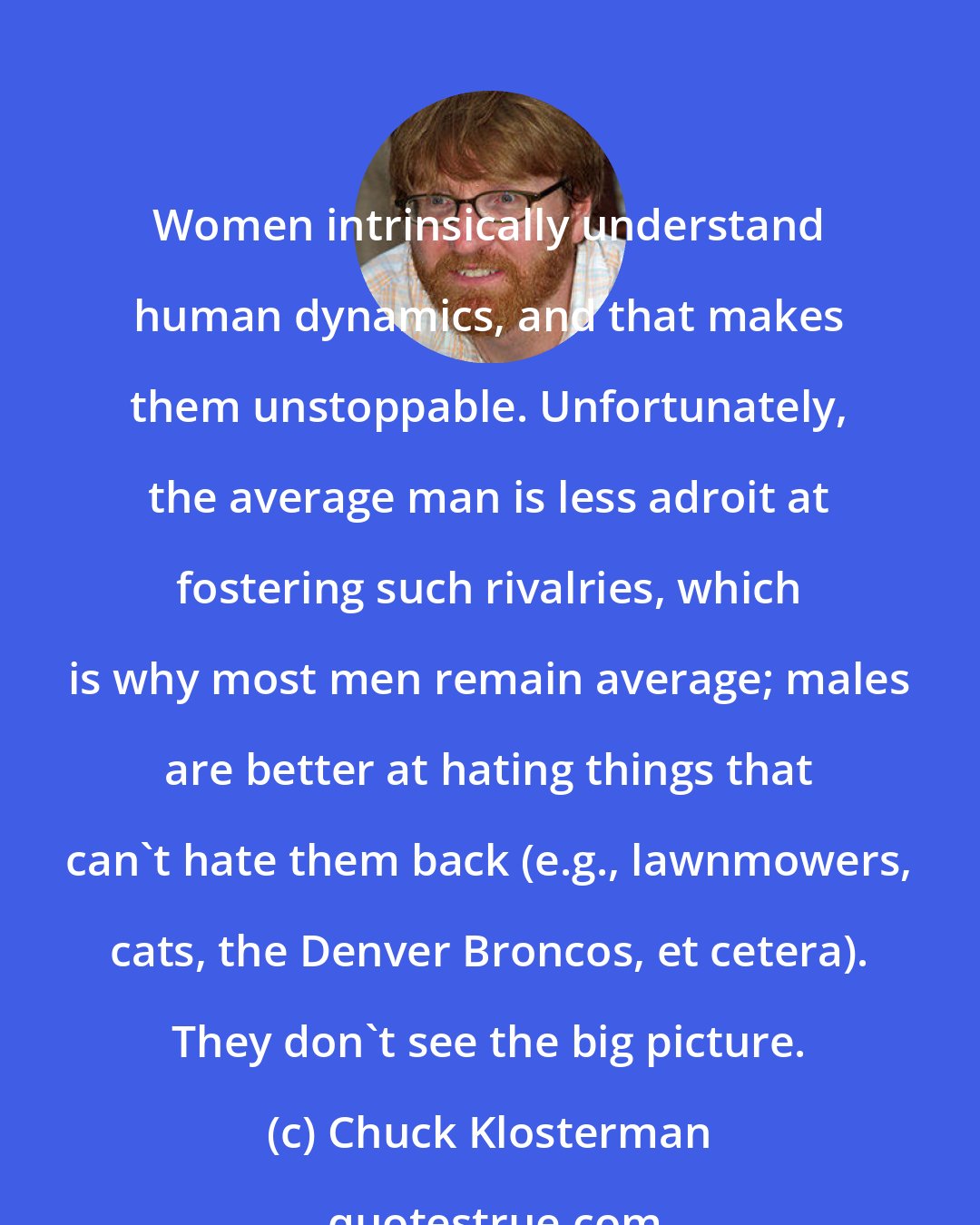 Chuck Klosterman: Women intrinsically understand human dynamics, and that makes them unstoppable. Unfortunately, the average man is less adroit at fostering such rivalries, which is why most men remain average; males are better at hating things that can't hate them back (e.g., lawnmowers, cats, the Denver Broncos, et cetera). They don't see the big picture.