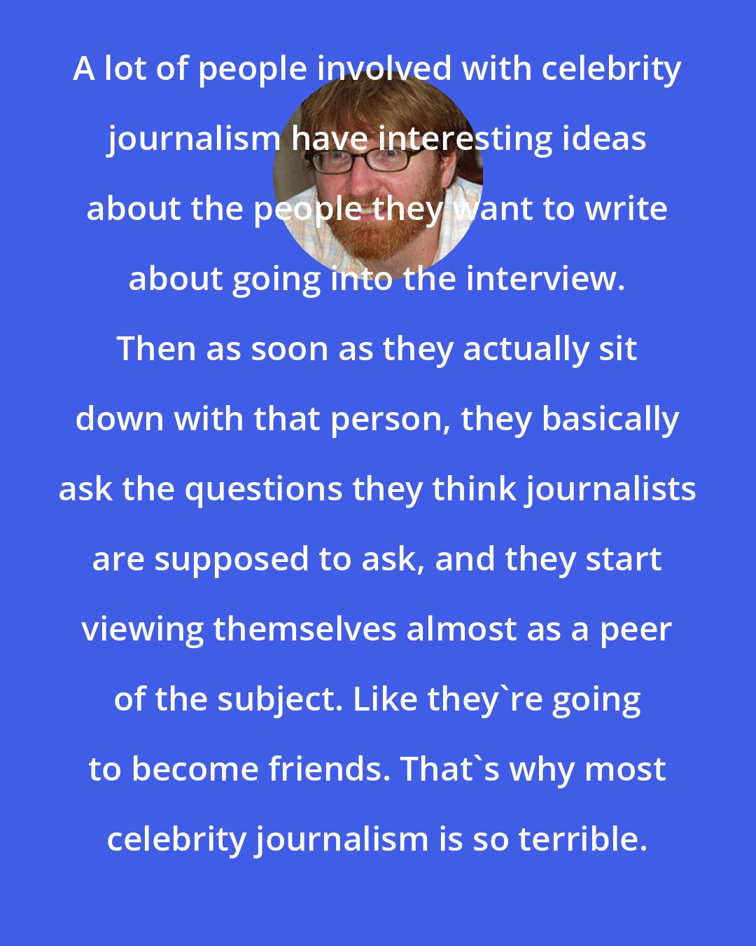 Chuck Klosterman: A lot of people involved with celebrity journalism have interesting ideas about the people they want to write about going into the interview. Then as soon as they actually sit down with that person, they basically ask the questions they think journalists are supposed to ask, and they start viewing themselves almost as a peer of the subject. Like they're going to become friends. That's why most celebrity journalism is so terrible.