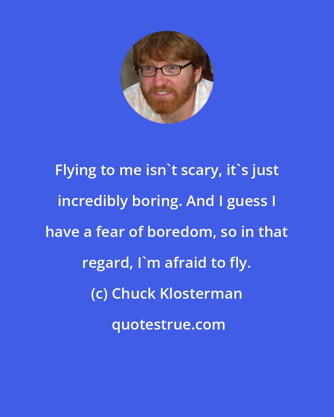 Chuck Klosterman: Flying to me isn't scary, it's just incredibly boring. And I guess I have a fear of boredom, so in that regard, I'm afraid to fly.