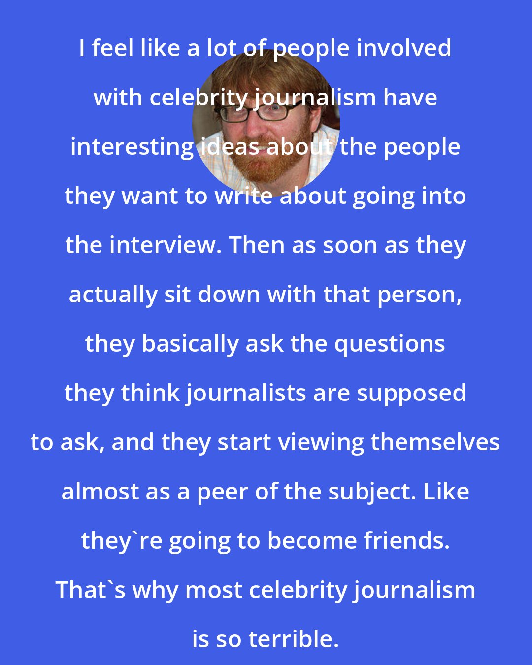 Chuck Klosterman: I feel like a lot of people involved with celebrity journalism have interesting ideas about the people they want to write about going into the interview. Then as soon as they actually sit down with that person, they basically ask the questions they think journalists are supposed to ask, and they start viewing themselves almost as a peer of the subject. Like they're going to become friends. That's why most celebrity journalism is so terrible.