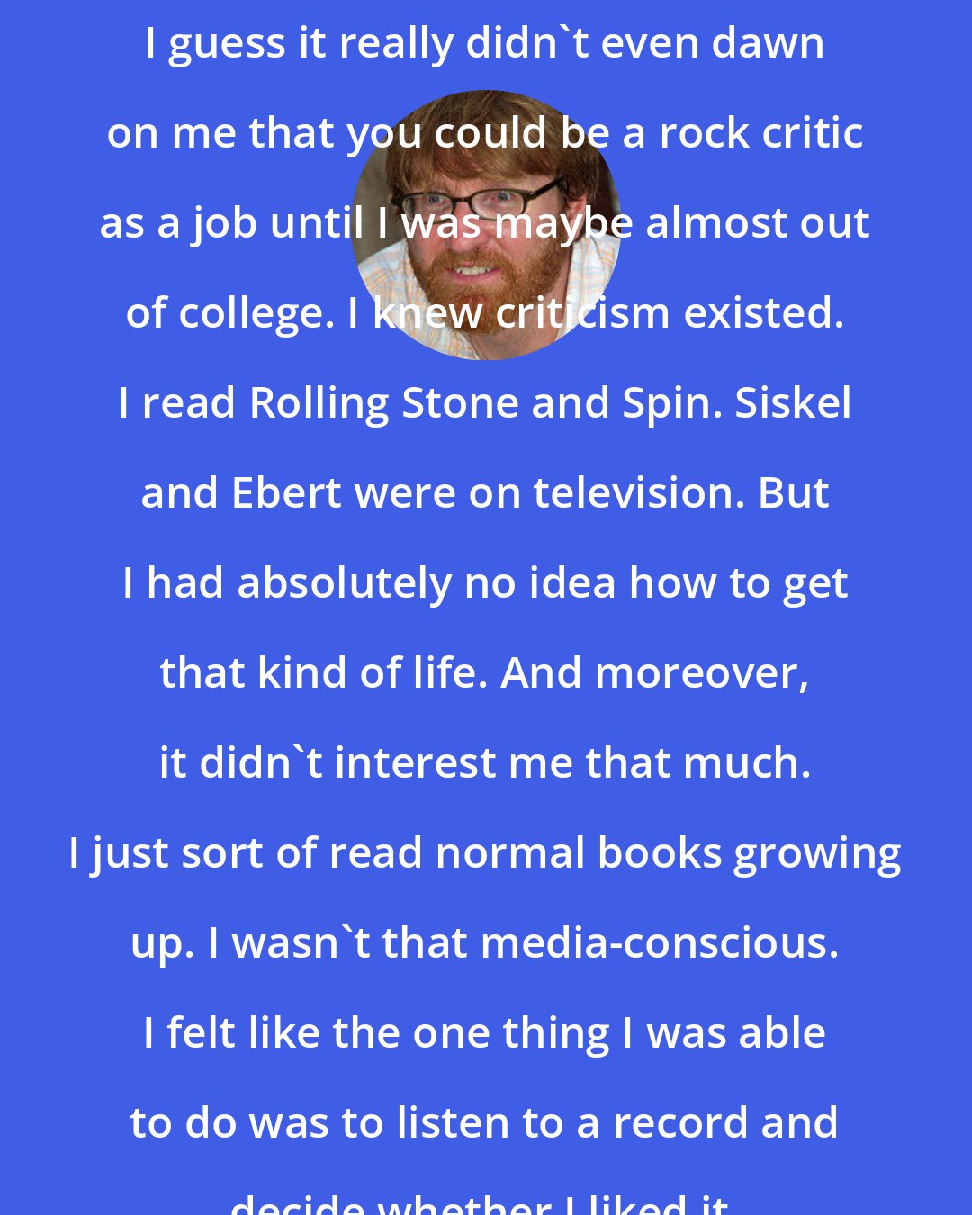 Chuck Klosterman: I guess it really didn't even dawn on me that you could be a rock critic as a job until I was maybe almost out of college. I knew criticism existed. I read Rolling Stone and Spin. Siskel and Ebert were on television. But I had absolutely no idea how to get that kind of life. And moreover, it didn't interest me that much. I just sort of read normal books growing up. I wasn't that media-conscious. I felt like the one thing I was able to do was to listen to a record and decide whether I liked it.