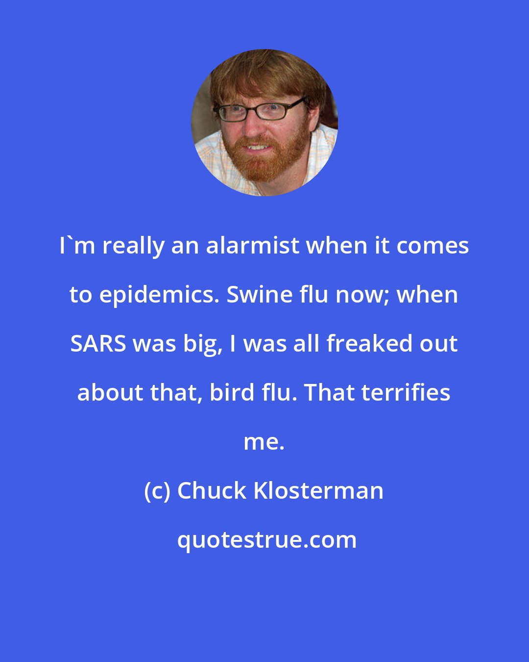 Chuck Klosterman: I'm really an alarmist when it comes to epidemics. Swine flu now; when SARS was big, I was all freaked out about that, bird flu. That terrifies me.