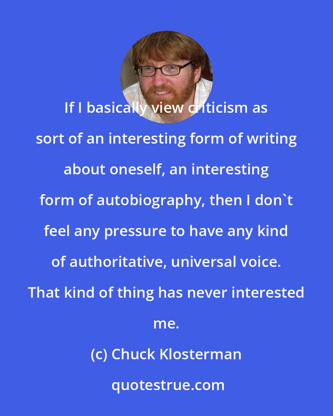 Chuck Klosterman: If I basically view criticism as sort of an interesting form of writing about oneself, an interesting form of autobiography, then I don't feel any pressure to have any kind of authoritative, universal voice. That kind of thing has never interested me.