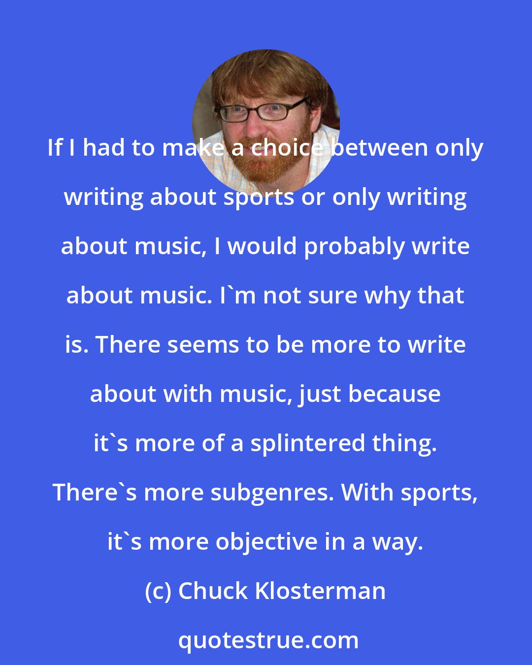 Chuck Klosterman: If I had to make a choice between only writing about sports or only writing about music, I would probably write about music. I'm not sure why that is. There seems to be more to write about with music, just because it's more of a splintered thing. There's more subgenres. With sports, it's more objective in a way.