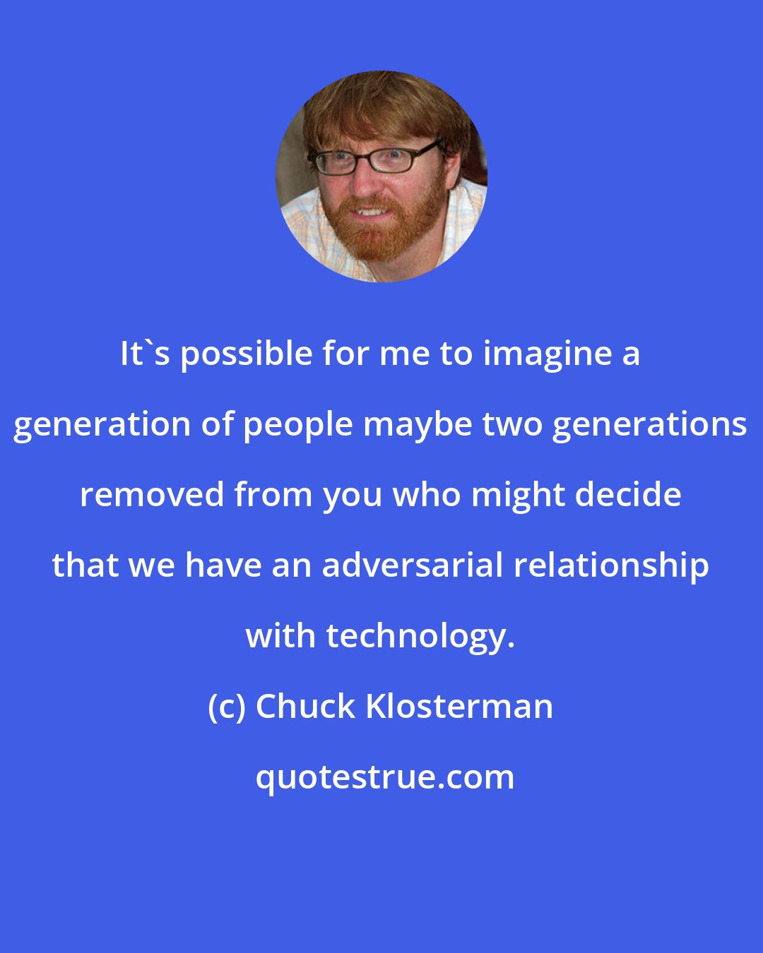 Chuck Klosterman: It's possible for me to imagine a generation of people maybe two generations removed from you who might decide that we have an adversarial relationship with technology.