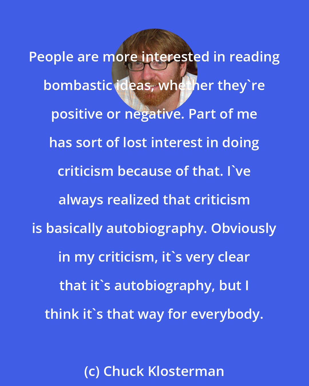 Chuck Klosterman: People are more interested in reading bombastic ideas, whether they're positive or negative. Part of me has sort of lost interest in doing criticism because of that. I've always realized that criticism is basically autobiography. Obviously in my criticism, it's very clear that it's autobiography, but I think it's that way for everybody.