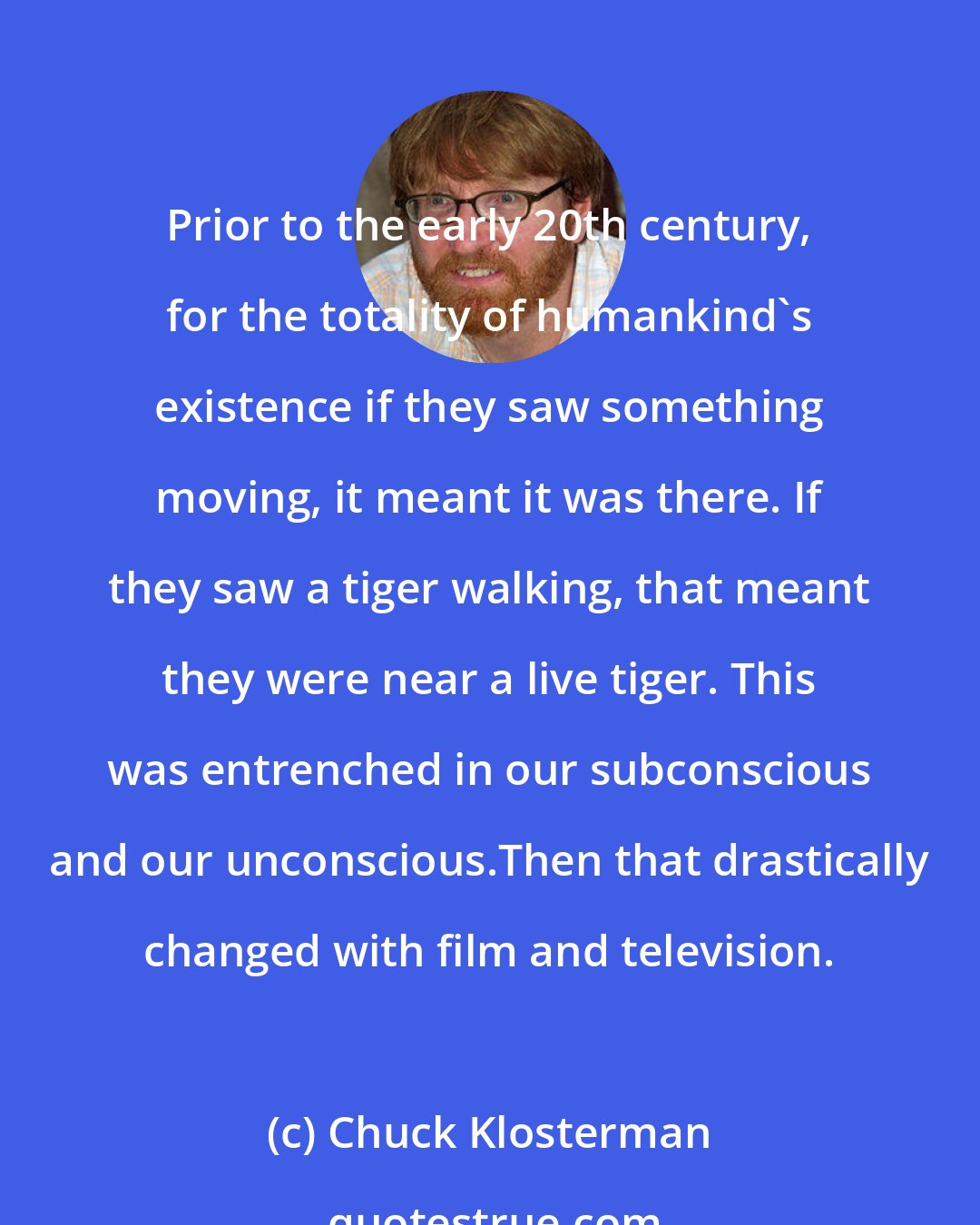 Chuck Klosterman: Prior to the early 20th century, for the totality of humankind's existence if they saw something moving, it meant it was there. If they saw a tiger walking, that meant they were near a live tiger. This was entrenched in our subconscious and our unconscious.Then that drastically changed with film and television.