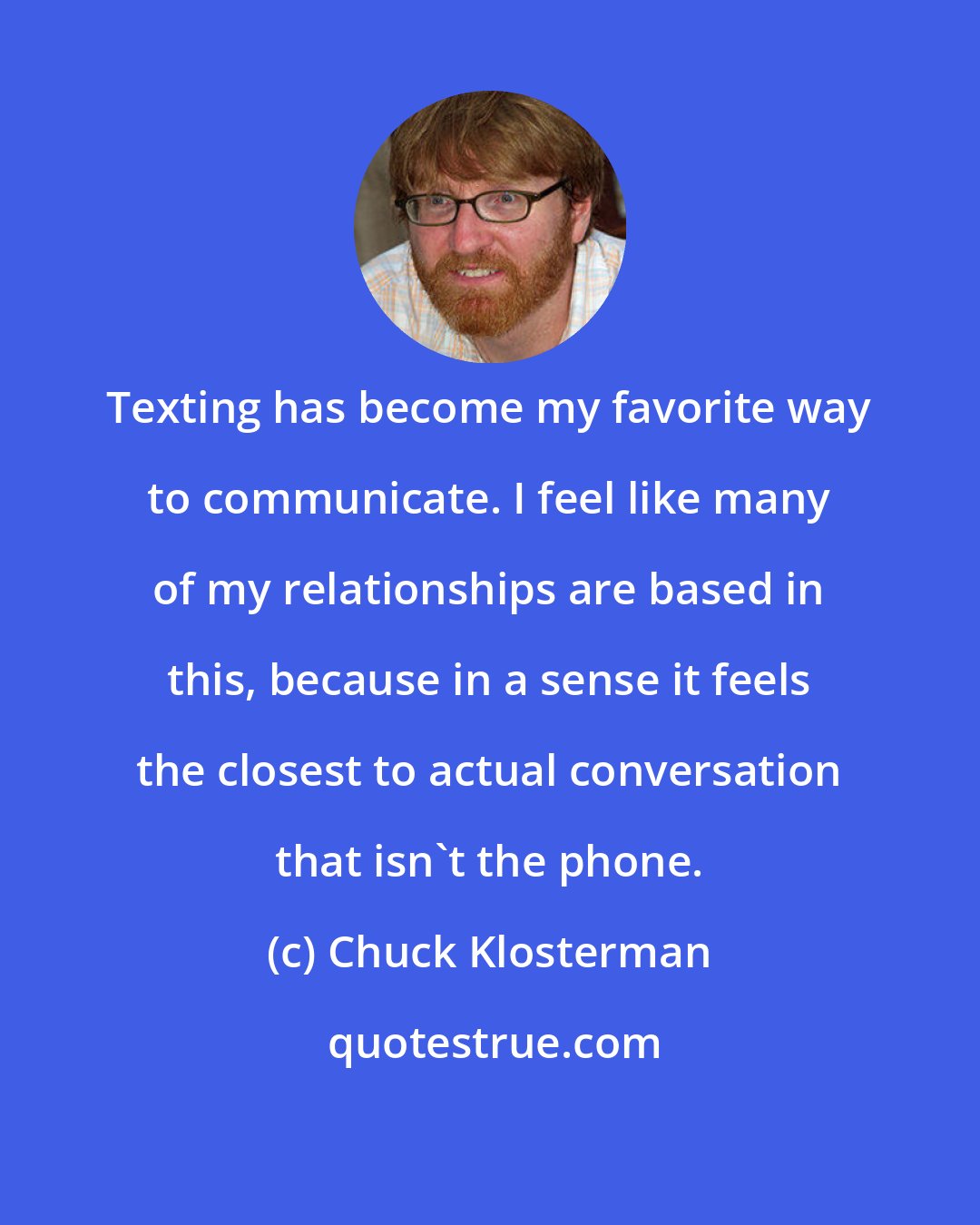 Chuck Klosterman: Texting has become my favorite way to communicate. I feel like many of my relationships are based in this, because in a sense it feels the closest to actual conversation that isn't the phone.