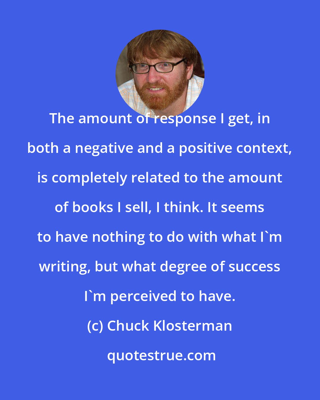 Chuck Klosterman: The amount of response I get, in both a negative and a positive context, is completely related to the amount of books I sell, I think. It seems to have nothing to do with what I'm writing, but what degree of success I'm perceived to have.