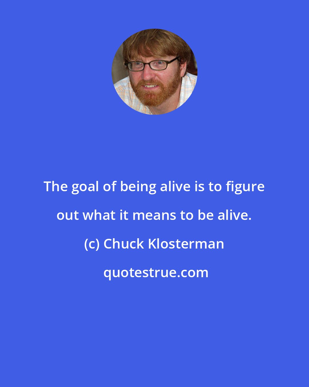 Chuck Klosterman: The goal of being alive is to figure out what it means to be alive.