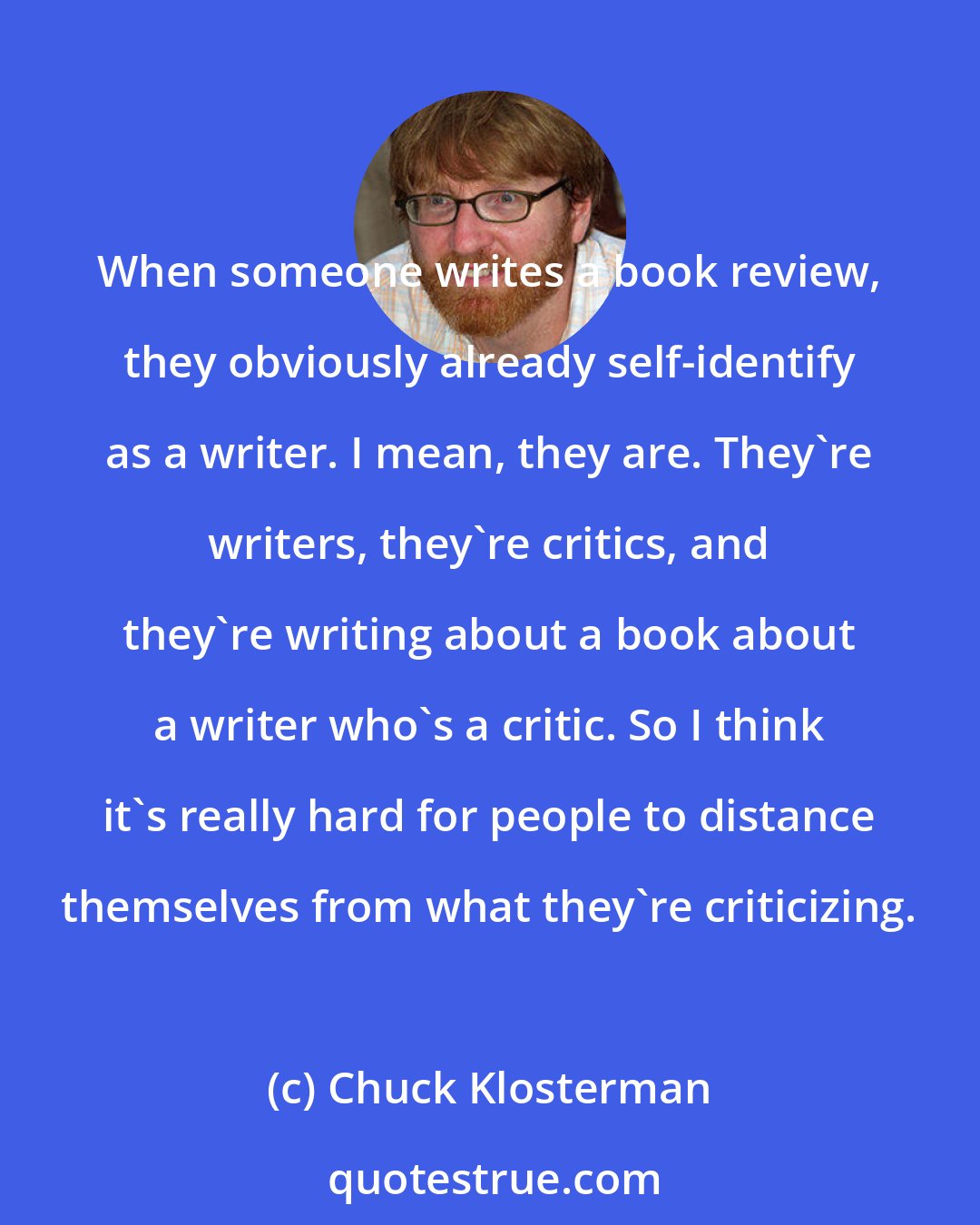 Chuck Klosterman: When someone writes a book review, they obviously already self-identify as a writer. I mean, they are. They're writers, they're critics, and they're writing about a book about a writer who's a critic. So I think it's really hard for people to distance themselves from what they're criticizing.