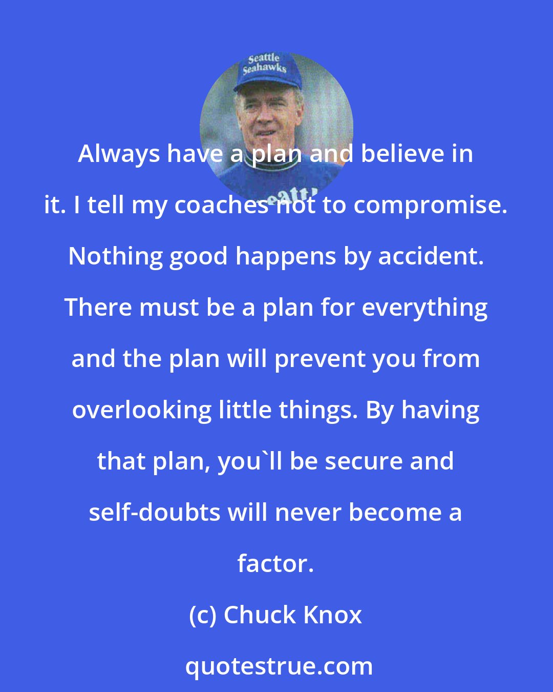 Chuck Knox: Always have a plan and believe in it. I tell my coaches not to compromise. Nothing good happens by accident. There must be a plan for everything and the plan will prevent you from overlooking little things. By having that plan, you'll be secure and self-doubts will never become a factor.