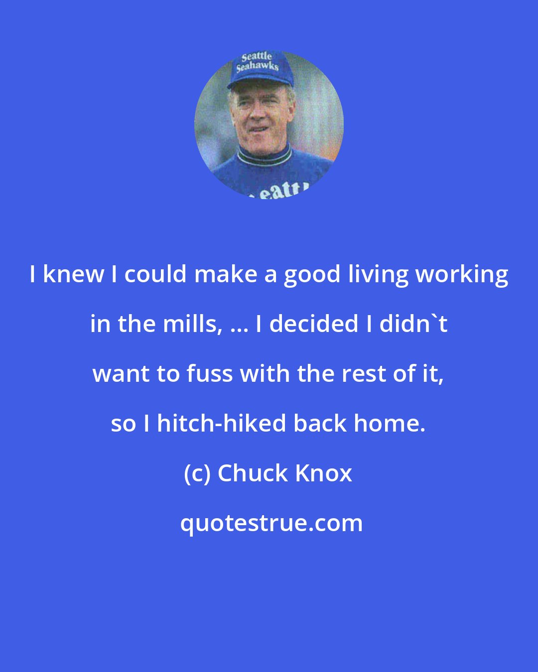 Chuck Knox: I knew I could make a good living working in the mills, ... I decided I didn't want to fuss with the rest of it, so I hitch-hiked back home.