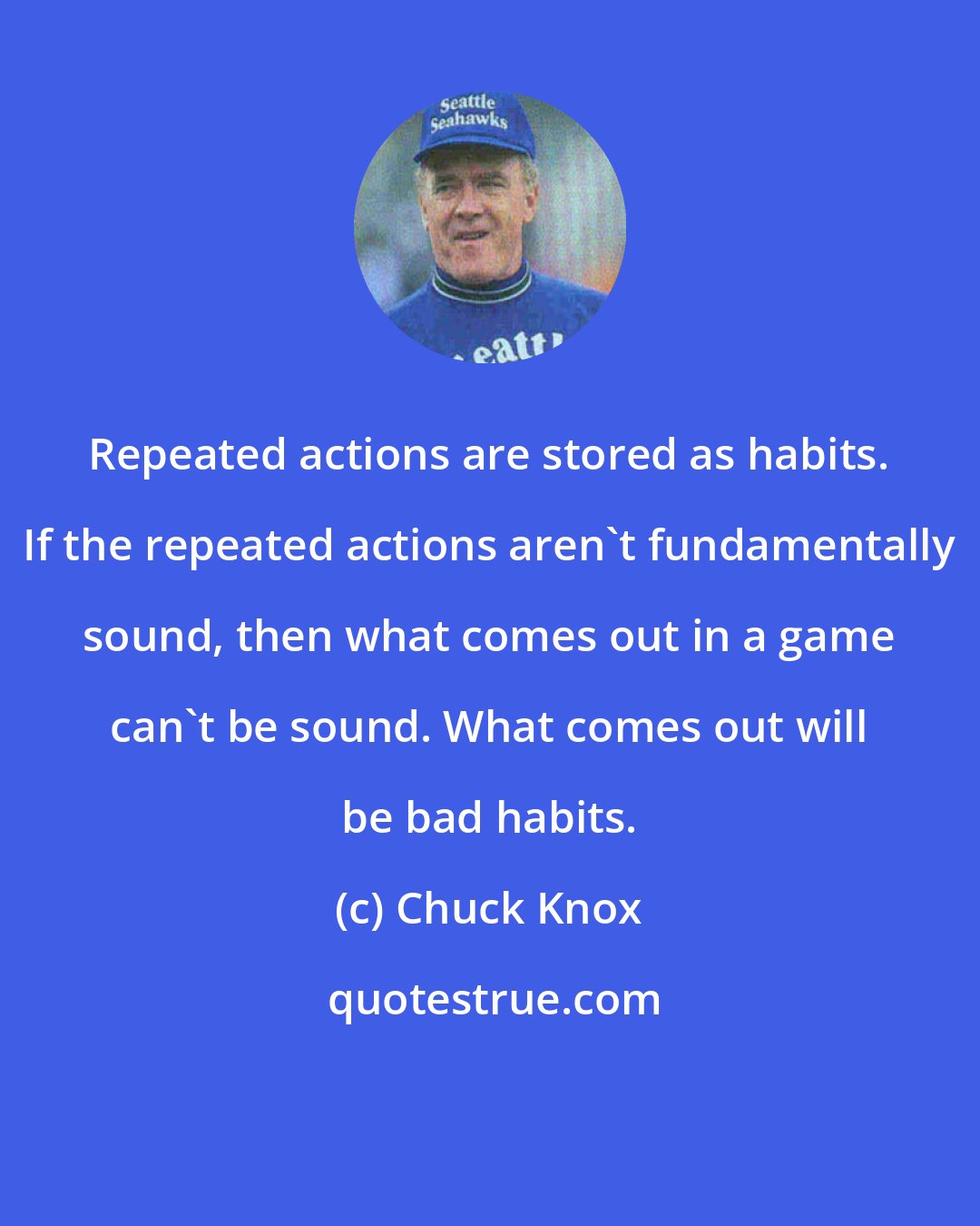 Chuck Knox: Repeated actions are stored as habits. If the repeated actions aren't fundamentally sound, then what comes out in a game can't be sound. What comes out will be bad habits.