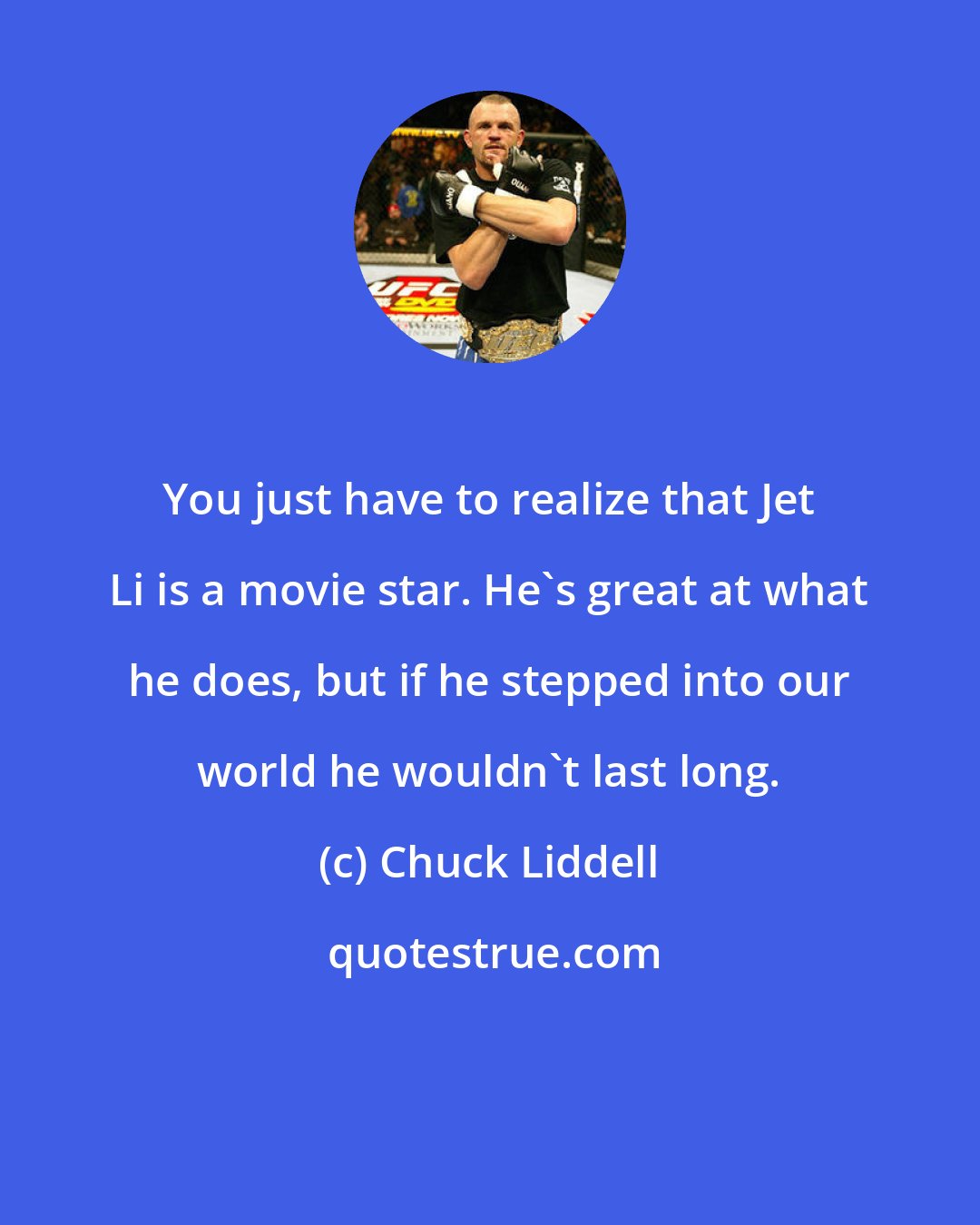 Chuck Liddell: You just have to realize that Jet Li is a movie star. He's great at what he does, but if he stepped into our world he wouldn't last long.