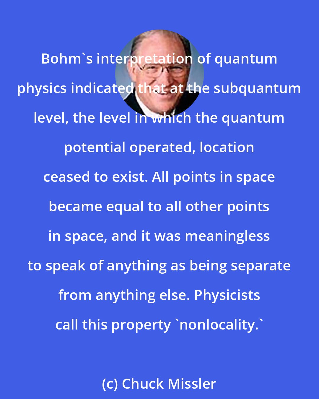 Chuck Missler: Bohm's interpretation of quantum physics indicated that at the subquantum level, the level in which the quantum potential operated, location ceased to exist. All points in space became equal to all other points in space, and it was meaningless to speak of anything as being separate from anything else. Physicists call this property 'nonlocality.'